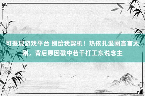 可提现游戏平台 别给我契机！热依扎退圈宣言太刚，背后原因戳中若干打工东说念主