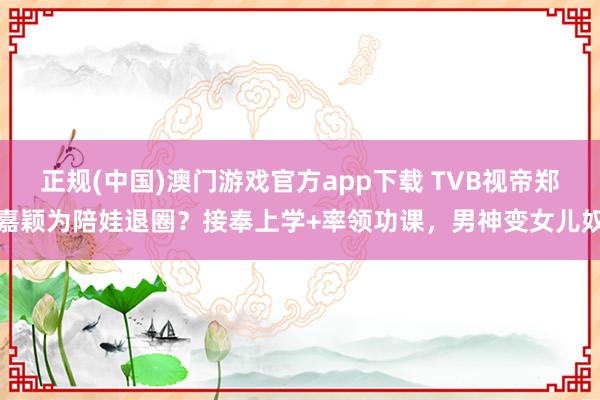 正规(中国)澳门游戏官方app下载 TVB视帝郑嘉颖为陪娃退圈？接奉上学+率领功课，男神变女儿奴