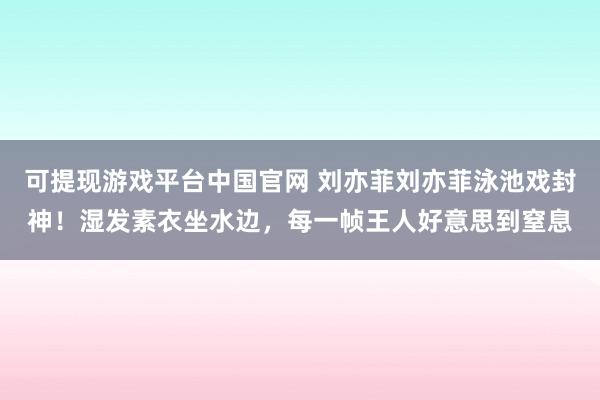 可提现游戏平台中国官网 刘亦菲刘亦菲泳池戏封神！湿发素衣坐水边，每一帧王人好意思到窒息