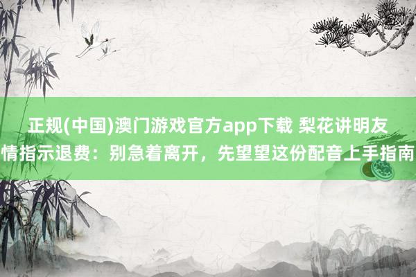 正规(中国)澳门游戏官方app下载 梨花讲明友情指示退费：别急着离开，先望望这份配音上手指南