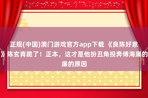 正规(中国)澳门游戏官方app下载 《良陈好意思锦》陈玄青跪了！正本，这才是他扮丑角投奔傅海廉的原因