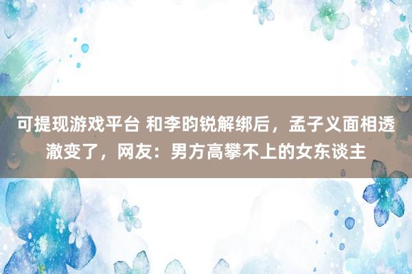 可提现游戏平台 和李昀锐解绑后，孟子义面相透澈变了，网友：男方高攀不上的女东谈主