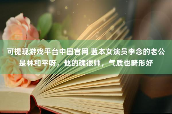 可提现游戏平台中国官网 蓝本女演员李念的老公是林和平呀，他的确很帅，气质也畸形好