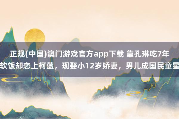 正规(中国)澳门游戏官方app下载 靠孔琳吃7年软饭却恋上柯蓝，现娶小12岁娇妻，男儿成国民童星