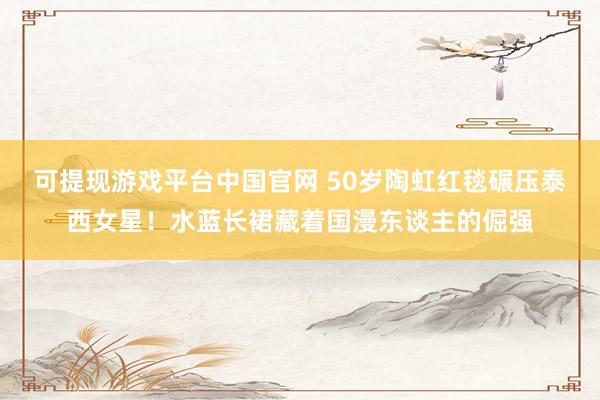 可提现游戏平台中国官网 50岁陶虹红毯碾压泰西女星！水蓝长裙藏着国漫东谈主的倔强