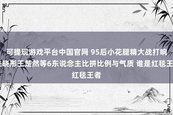 可提现游戏平台中国官网 95后小花腿精大战打响 关晓彤王楚然等6东说念主比拼比例与气质 谁是红毯王者