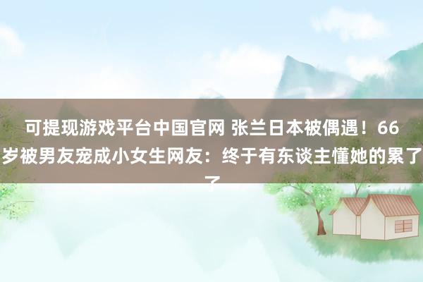 可提现游戏平台中国官网 张兰日本被偶遇！66岁被男友宠成小女生网友：终于有东谈主懂她的累了