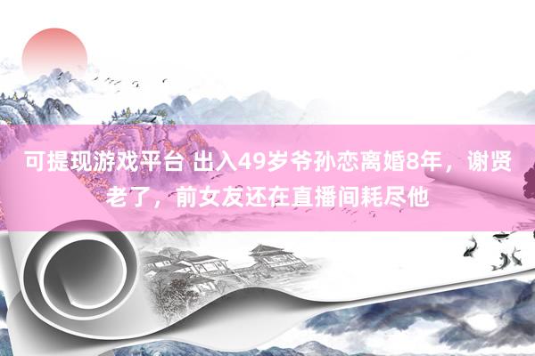 可提现游戏平台 出入49岁爷孙恋离婚8年，谢贤老了，前女友还在直播间耗尽他
