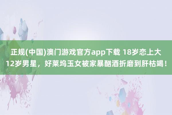 正规(中国)澳门游戏官方app下载 18岁恋上大12岁男星，好莱坞玉女被家暴酗酒折磨到肝枯竭！