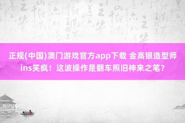 正规(中国)澳门游戏官方app下载 金高银造型师ins笑疯！这波操作是翻车照旧神来之笔？