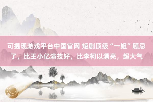 可提现游戏平台中国官网 短剧顶级“一姐”顾忌了，比王小亿演技好，比李柯以漂亮，超大气
