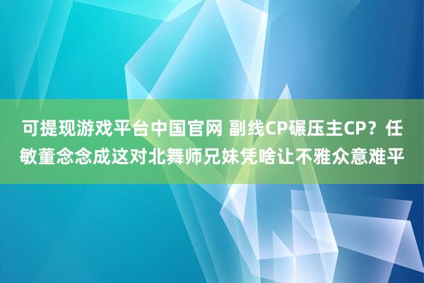 可提现游戏平台中国官网 副线CP碾压主CP？任敏董念念成这对北舞师兄妹凭啥让不雅众意难平