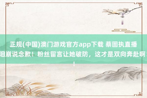 正规(中国)澳门游戏官方app下载 蔡固执直播泪崩说念歉！粉丝留言让她破防，这才是双向奔赴啊！