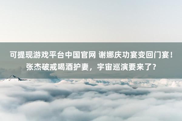 可提现游戏平台中国官网 谢娜庆功宴变回门宴！张杰破戒喝酒护妻，宇宙巡演要来了？