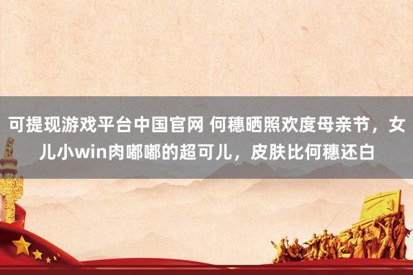 可提现游戏平台中国官网 何穗晒照欢度母亲节，女儿小win肉嘟嘟的超可儿，皮肤比何穗还白