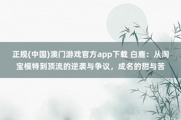 正规(中国)澳门游戏官方app下载 白鹿：从淘宝模特到顶流的逆袭与争议，成名的甜与苦