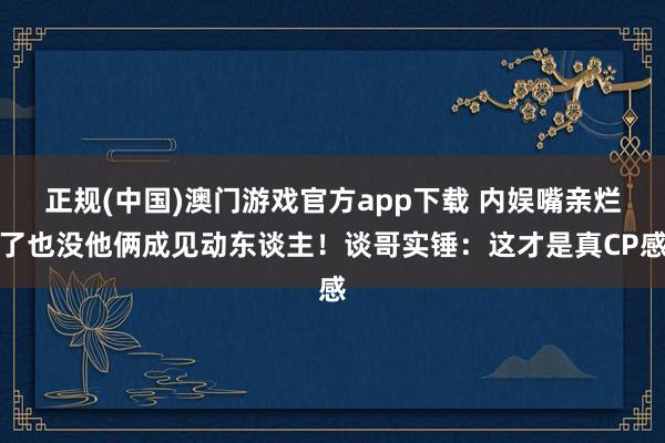 正规(中国)澳门游戏官方app下载 内娱嘴亲烂了也没他俩成见动东谈主！谈哥实锤：这才是真CP感