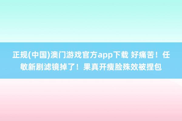 正规(中国)澳门游戏官方app下载 好痛苦！任敏新剧滤镜掉了！果真开瘦脸殊效被捏包