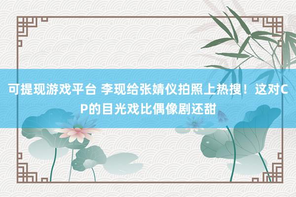 可提现游戏平台 李现给张婧仪拍照上热搜！这对CP的目光戏比偶像剧还甜