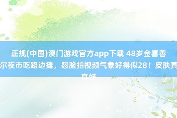 正规(中国)澳门游戏官方app下载 48岁金喜善首尔夜市吃路边摊，怼脸拍视频气象好得似28！皮肤真好