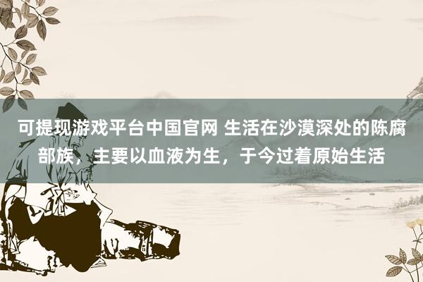 可提现游戏平台中国官网 生活在沙漠深处的陈腐部族，主要以血液为生，于今过着原始生活