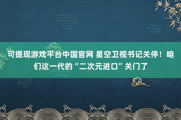 可提现游戏平台中国官网 星空卫视书记关停！咱们这一代的“二次元进口”关门了