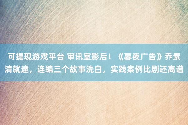 可提现游戏平台 审讯室影后！《暮夜广告》乔素清就逮，连编三个故事洗白，实践案例比剧还离谱