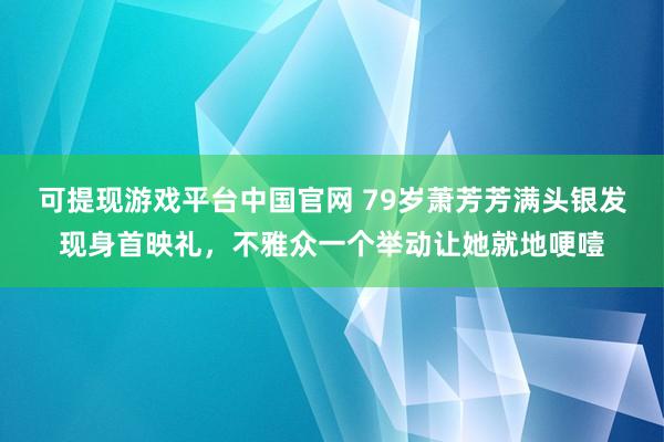 可提现游戏平台中国官网 79岁萧芳芳满头银发现身首映礼，不雅众一个举动让她就地哽噎