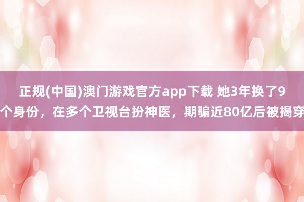 正规(中国)澳门游戏官方app下载 她3年换了9个身份，在多个卫视台扮神医，期骗近80亿后被揭穿