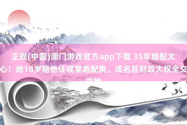 正规(中国)澳门游戏官方app下载 35年婚配太戳心！她18岁陪他住寝室跑配角，成名后财政大权全交她