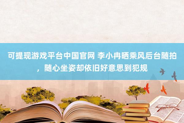 可提现游戏平台中国官网 李小冉晒乘风后台随拍，随心坐姿却依旧好意思到犯规