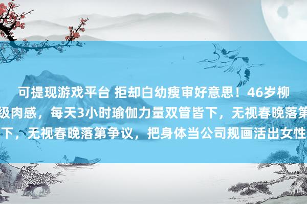 可提现游戏平台 拒却白幼瘦审好意思！46岁柳岩靠鸡胸西兰花练出顶级肉感，每天3小时瑜伽力量双管皆下，无视春晚落第争议，把身体当公司规画活出女性最飒形状