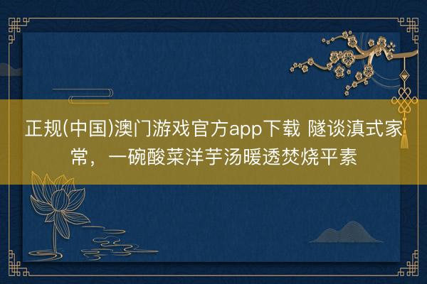 正规(中国)澳门游戏官方app下载 隧谈滇式家常，一碗酸菜洋芋汤暖透焚烧平素