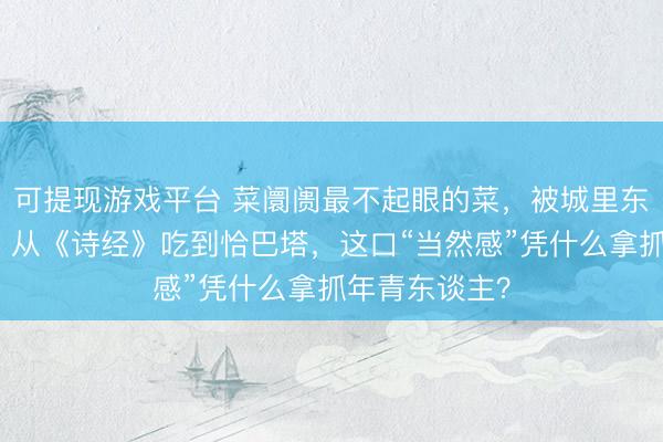 可提现游戏平台 菜阛阓最不起眼的菜，被城里东谈主抢疯了！从《诗经》吃到恰巴塔，这口“当然感”凭什么拿抓年青东谈主？