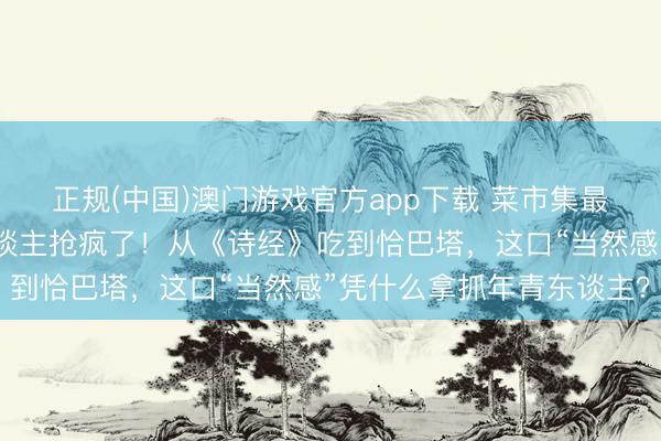 正规(中国)澳门游戏官方app下载 菜市集最不起眼的菜，被城里东谈主抢疯了！从《诗经》吃到恰巴塔，这口“当然感”凭什么拿抓年青东谈主？