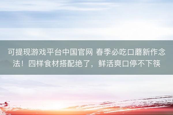可提现游戏平台中国官网 春季必吃口蘑新作念法！四样食材搭配绝了，鲜活爽口停不下筷