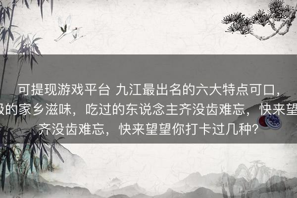 可提现游戏平台 九江最出名的六大特点可口，每一款齐藏着至极的家乡滋味，吃过的东说念主齐没齿难忘，快来望望你打卡过几种？