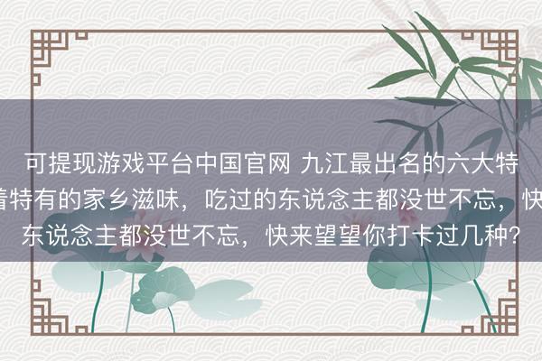 可提现游戏平台中国官网 九江最出名的六大特质可口，每一款都藏着特有的家乡滋味，吃过的东说念主都没世不忘，快来望望你打卡过几种？