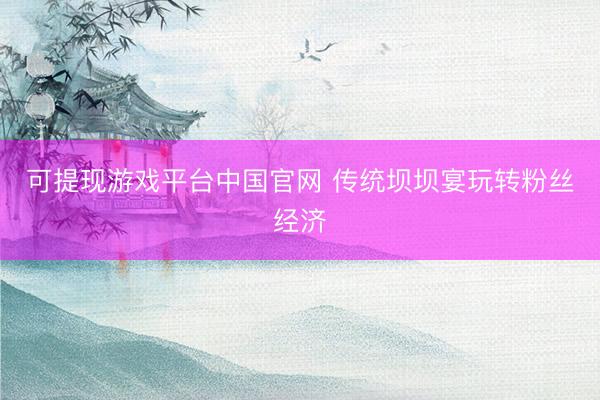 可提现游戏平台中国官网 传统坝坝宴玩转粉丝经济