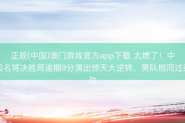 正规(中国)澳门游戏官方app下载 太燃了！中国名将决胜局逾期9分演出惊天大逆转，男队相同过劲