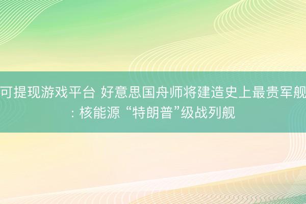 可提现游戏平台 好意思国舟师将建造史上最贵军舰: 核能源 “特朗普”级战列舰