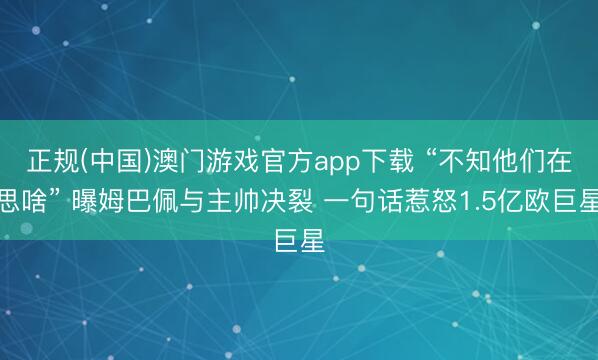 正规(中国)澳门游戏官方app下载 “不知他们在思啥” 曝姆巴佩与主帅决裂 一句话惹怒1.5亿欧巨星