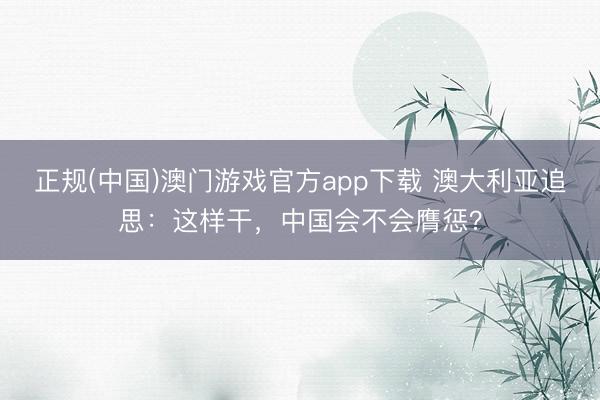 正规(中国)澳门游戏官方app下载 澳大利亚追思：这样干，中国会不会膺惩？