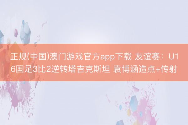 正规(中国)澳门游戏官方app下载 友谊赛：U16国足3比2逆转塔吉克斯坦 袁博涵造点+传射