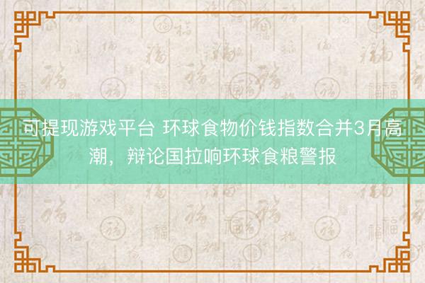 可提现游戏平台 环球食物价钱指数合并3月高潮，辩论国拉响环球食粮警报