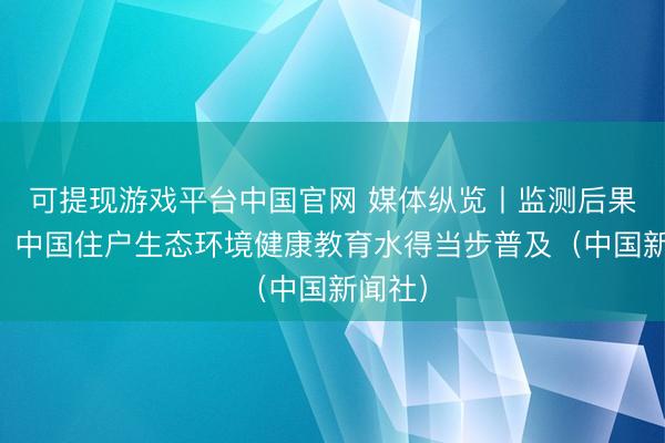 可提现游戏平台中国官网 媒体纵览丨监测后果露馅：中国住户生态环境健康教育水得当步普及（中国新闻社）