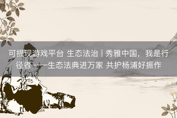 可提现游戏平台 生态法治 | 秀雅中国，我是行径者——生态法典进万家 共护杨浦好振作