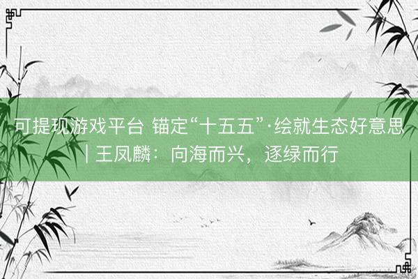 可提现游戏平台 锚定“十五五”·绘就生态好意思 | 王凤麟：向海而兴，逐绿而行