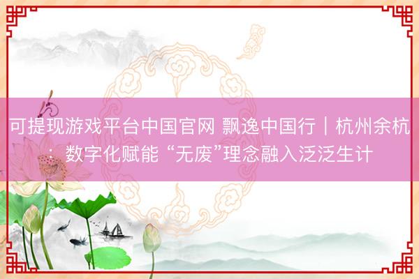 可提现游戏平台中国官网 飘逸中国行｜杭州余杭：数字化赋能 “无废”理念融入泛泛生计