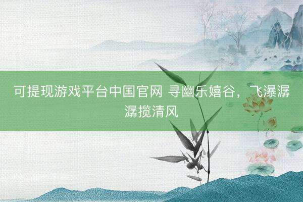 可提现游戏平台中国官网 寻幽乐嬉谷，飞瀑潺潺揽清风